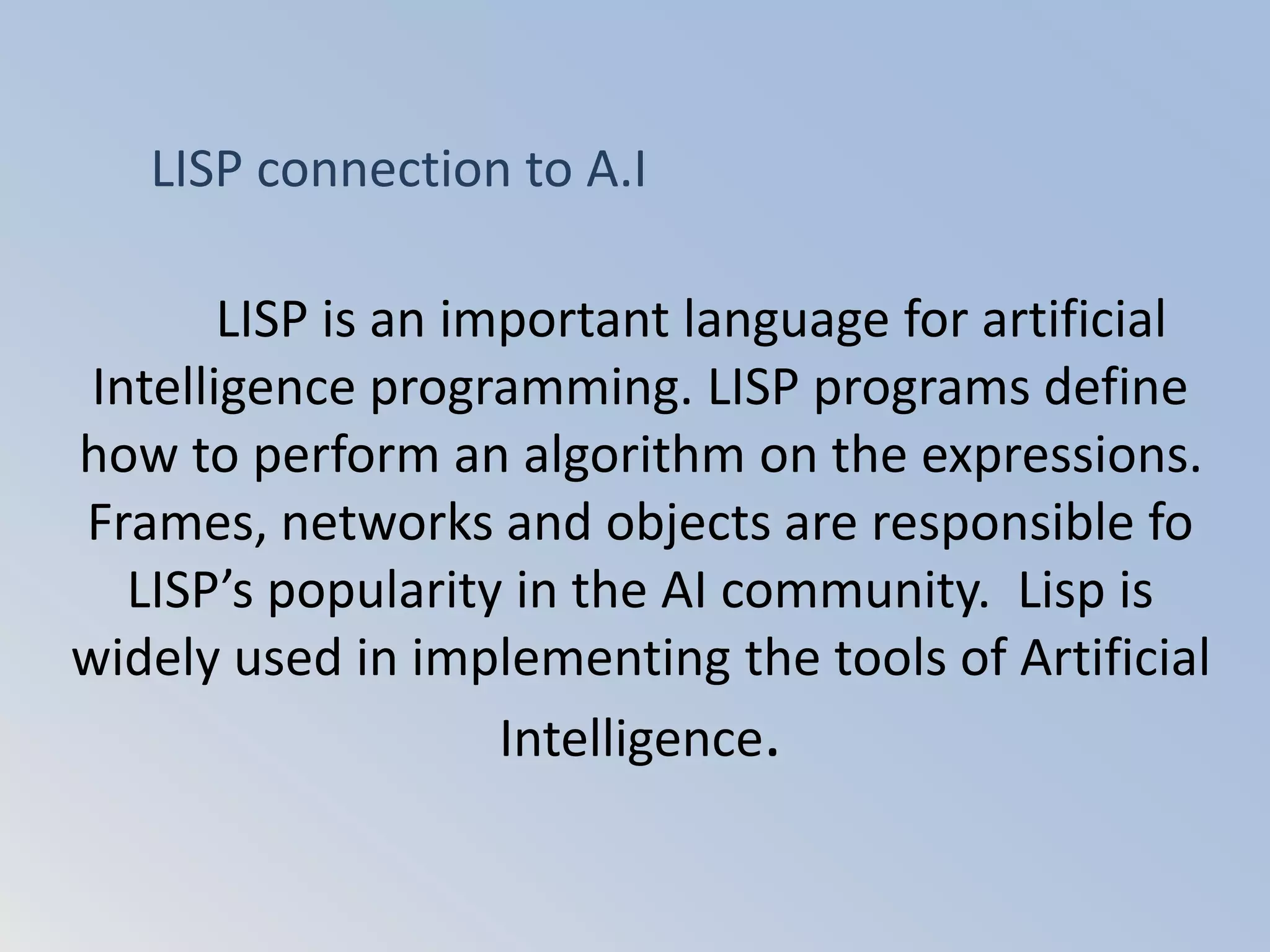 LISP is an important language for artificial
Intelligence programming. LISP programs define
how to perform an algorithm on the expressions.
Frames, networks and objects are responsible fo
LISP’s popularity in the AI community. Lisp is
widely used in implementing the tools of Artificial
Intelligence.
LISP connection to A.I
 