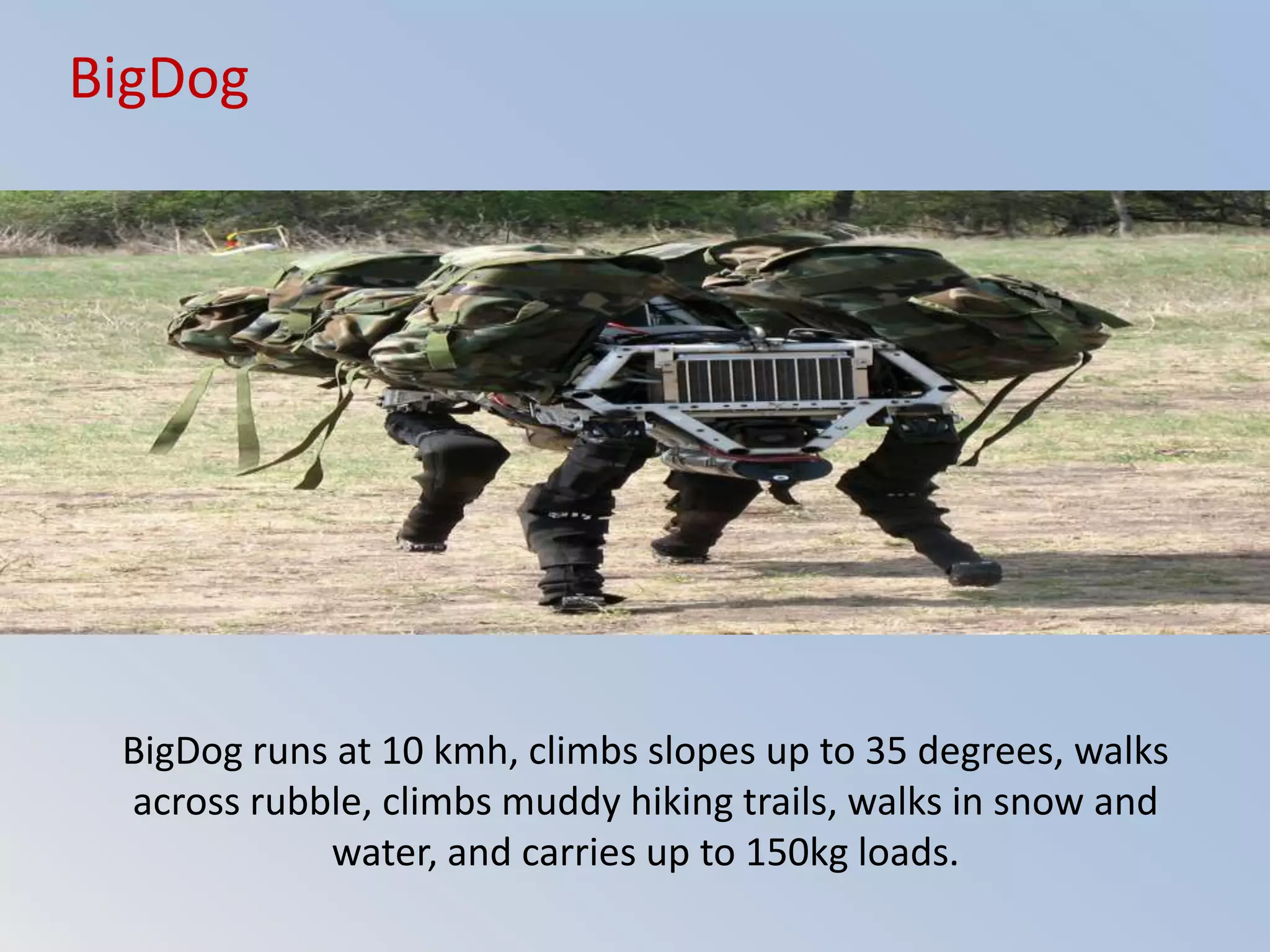 BigDog runs at 10 kmh, climbs slopes up to 35 degrees, walks
across rubble, climbs muddy hiking trails, walks in snow and
water, and carries up to 150kg loads.
BigDog
 