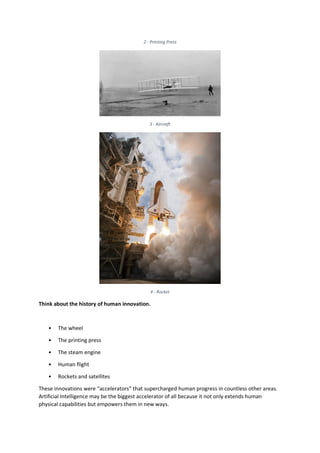 2 - Printing Press
3 - Aircraft
4 - Rocket
Think about the history of human innovation.
• The wheel
• The printing press
• The steam engine
• Human flight
• Rockets and satellites
These innovations were “accelerators” that supercharged human progress in countless other areas.
Artificial Intelligence may be the biggest accelerator of all because it not only extends human
physical capabilities but empowers them in new ways.
 