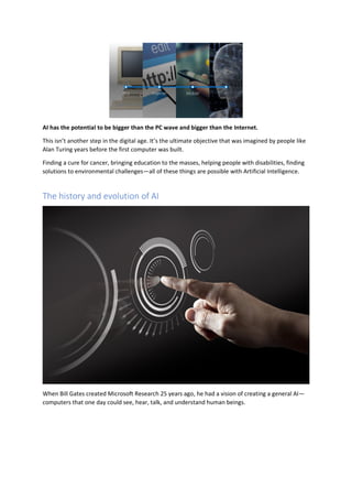 AI has the potential to be bigger than the PC wave and bigger than the Internet.
This isn’t another step in the digital age. It’s the ultimate objective that was imagined by people like
Alan Turing years before the first computer was built.
Finding a cure for cancer, bringing education to the masses, helping people with disabilities, finding
solutions to environmental challenges—all of these things are possible with Artificial Intelligence.
The history and evolution of AI
When Bill Gates created Microsoft Research 25 years ago, he had a vision of creating a general AI—
computers that one day could see, hear, talk, and understand human beings.
 