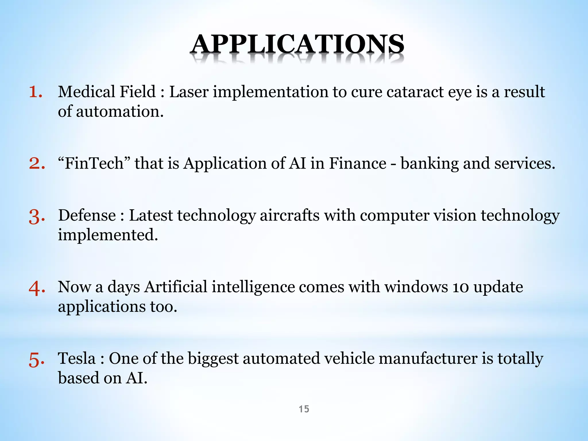 15
APPLICATIONS
1. Medical Field : Laser implementation to cure cataract eye is a result
of automation.
2. “FinTech” that is Application of AI in Finance - banking and services.
3. Defense : Latest technology aircrafts with computer vision technology
implemented.
4. Now a days Artificial intelligence comes with windows 10 update
applications too.
5. Tesla : One of the biggest automated vehicle manufacturer is totally
based on AI.
 