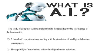 1)The study of computer systems that attempt to model and apply the intelligence of
the human mind.
2) A branch of computer science dealing with the simulation of intelligent behaviour
in computers.
3) The capability of a machine to imitate intelligent human behaviour.
 