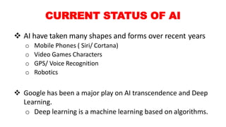 CURRENT STATUS OF AI
 AI have taken many shapes and forms over recent years
o Mobile Phones ( Siri/ Cortana)
o Video Games Characters
o GPS/ Voice Recognition
o Robotics
 Google has been a major play on AI transcendence and Deep
Learning.
o Deep learning is a machine learning based on algorithms.
 