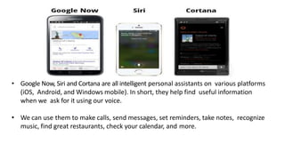 • Google Now, Siri and Cortana are all intelligent personal assistants on various platforms
(iOS, Android, and Windows mobile). In short, they help find useful information
when we ask for it using our voice.
• We can use them to make calls, send messages, set reminders, take notes, recognize
music, find great restaurants, check your calendar, and more.
 