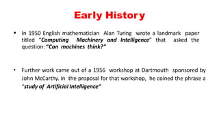 Early History
 In 1950 English mathematician Alan Turing wrote a landmark paper
titled “Computing Machinery and Intelligence” that asked the
question: “Can machines think?”
• Further work came out of a 1956 workshop at Dartmouth sponsored by
John McCarthy. In the proposal for that workshop, he coined the phrase a
“study of Artificial Intelligence”
 