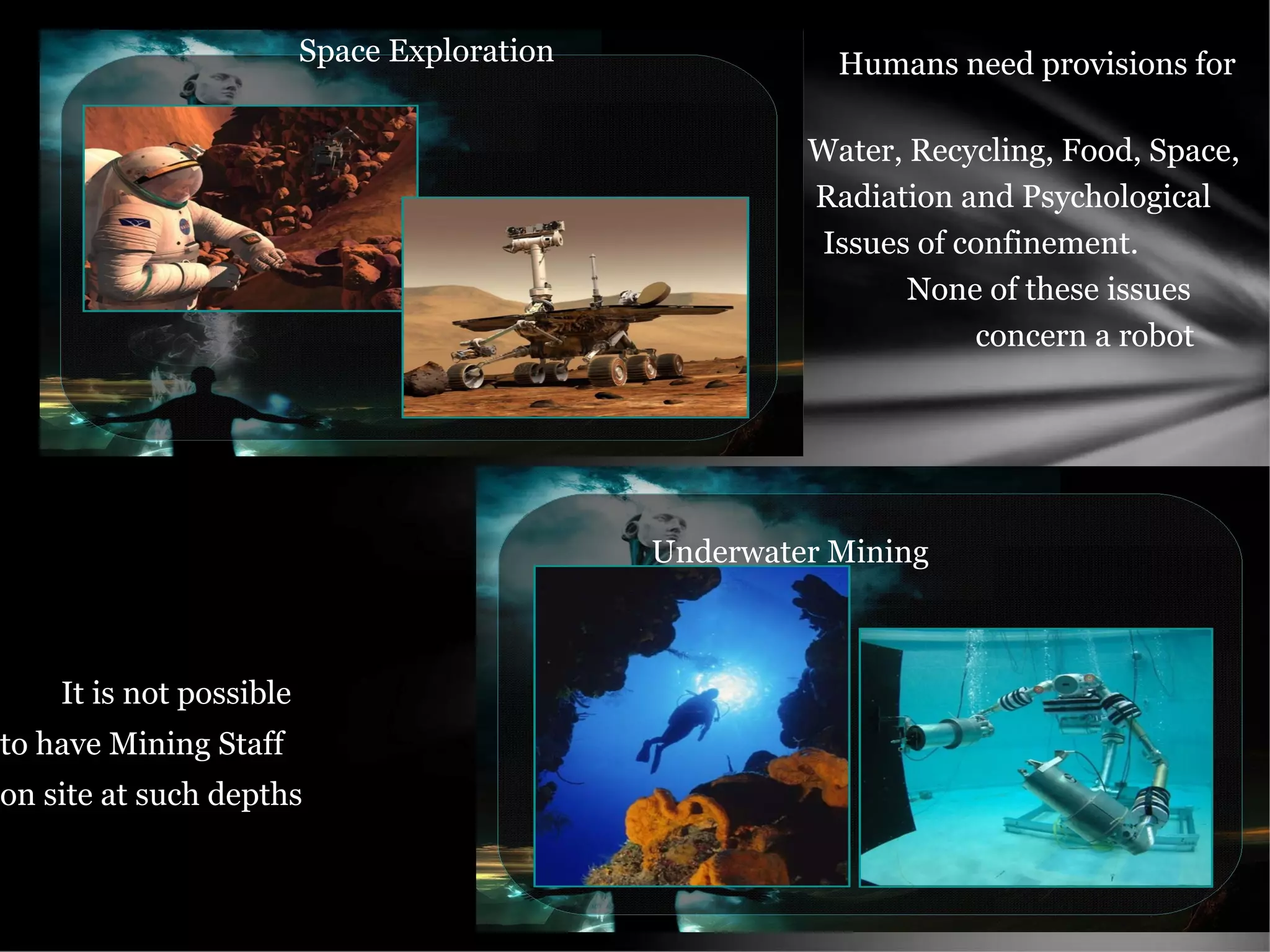 Humans need provisions for
Water, Recycling, Food, Space,
Radiation and Psychological
Issues of confinement.
None of these issues
concern a robot
It is not possible
to have Mining Staff
on site at such depths
Space Exploration
Underwater Mining
 