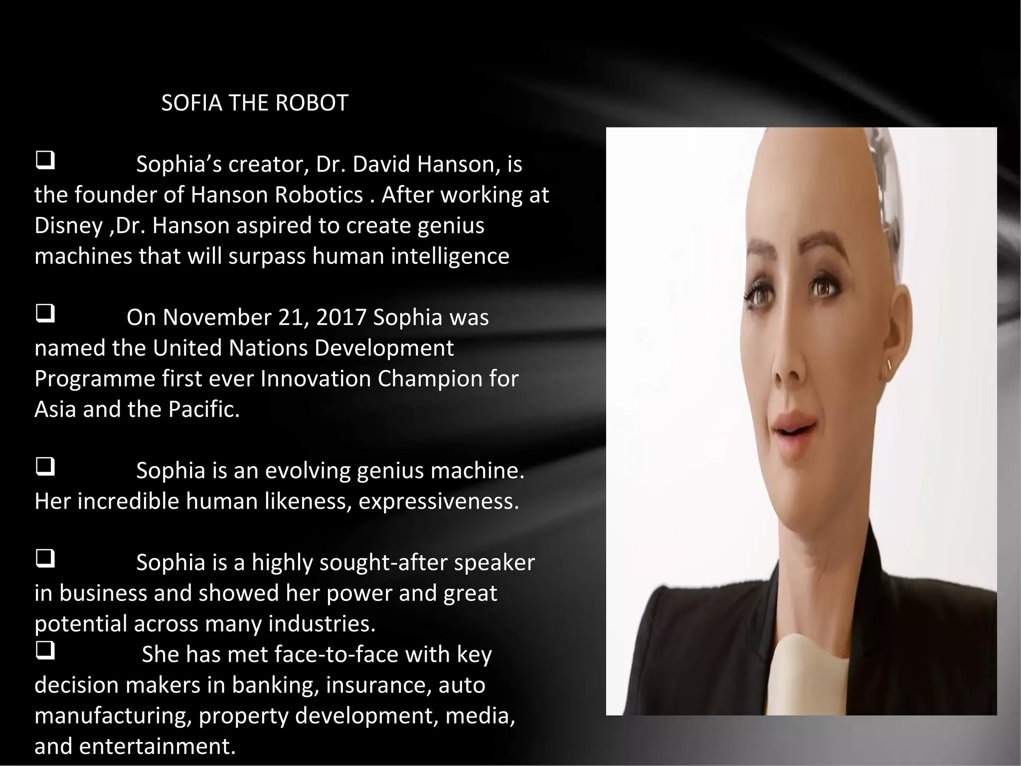SOFIA THE ROBOT
 Sophia’s creator, Dr. David Hanson, is
the founder of Hanson Robotics . After working at
Disney ,Dr. Hanson aspired to create genius
machines that will surpass human intelligence
 On November 21, 2017 Sophia was
named the United Nations Development
Programme first ever Innovation Champion for
Asia and the Pacific.
 Sophia is an evolving genius machine.
Her incredible human likeness, expressiveness.
 Sophia is a highly sought-after speaker
in business and showed her power and great
potential across many industries.
 She has met face-to-face with key
decision makers in banking, insurance, auto
manufacturing, property development, media,
and entertainment.
 