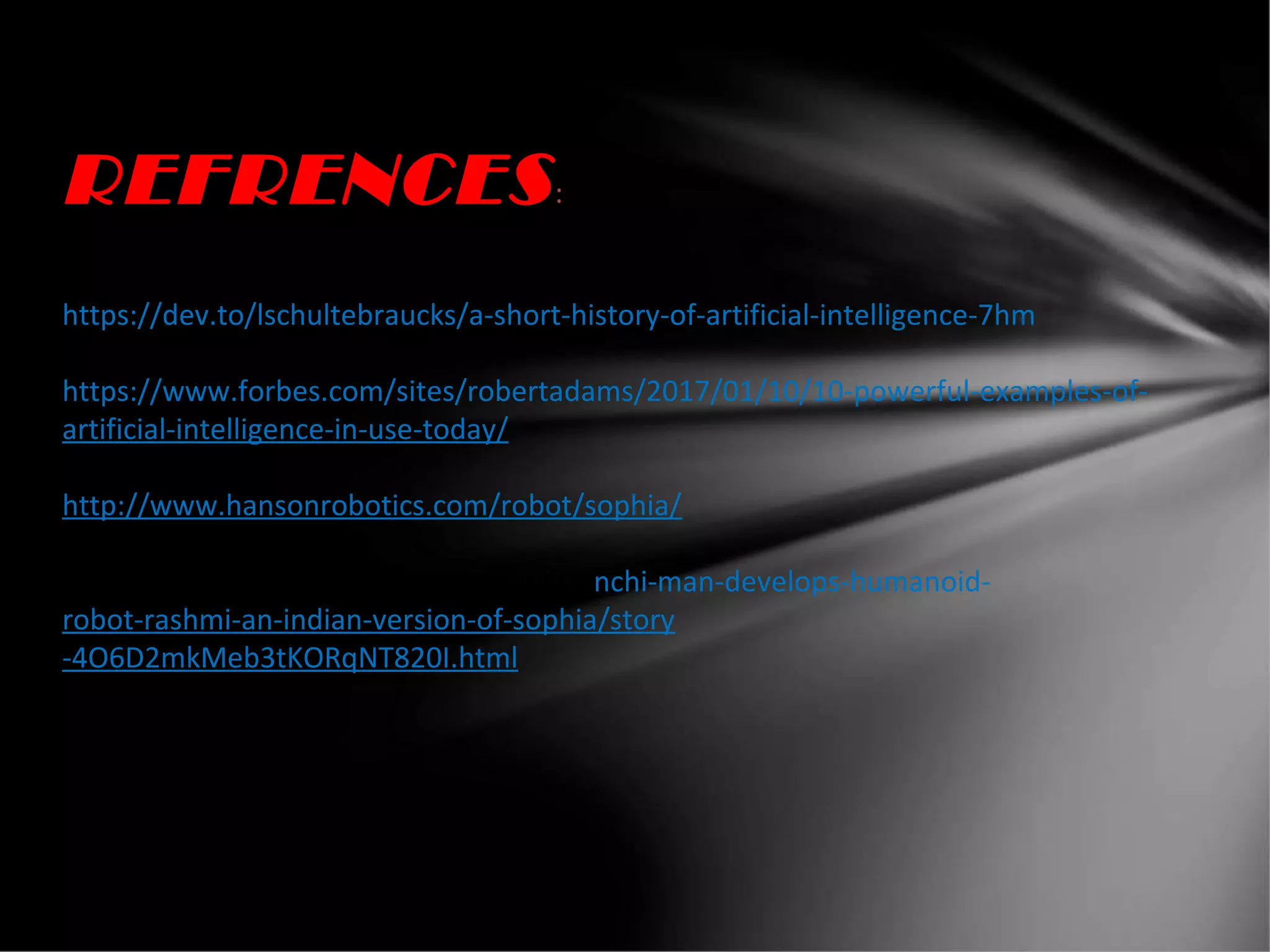 REFRENCES:
https://dev.to/lschultebraucks/a-short-history-of-artificial-intelligence-7hm
https://www.forbes.com/sites/robertadams/2017/01/10/10-powerful-examples-of-
artificial-intelligence-in-use-today/
http://www.hansonrobotics.com/robot/sophia/
www.hindustantimes.com/india-news/ranchi-man-develops-humanoid-
robot-rashmi-an-indian-version-of-sophia/story
-4O6D2mkMeb3tKORqNT820I.html
 