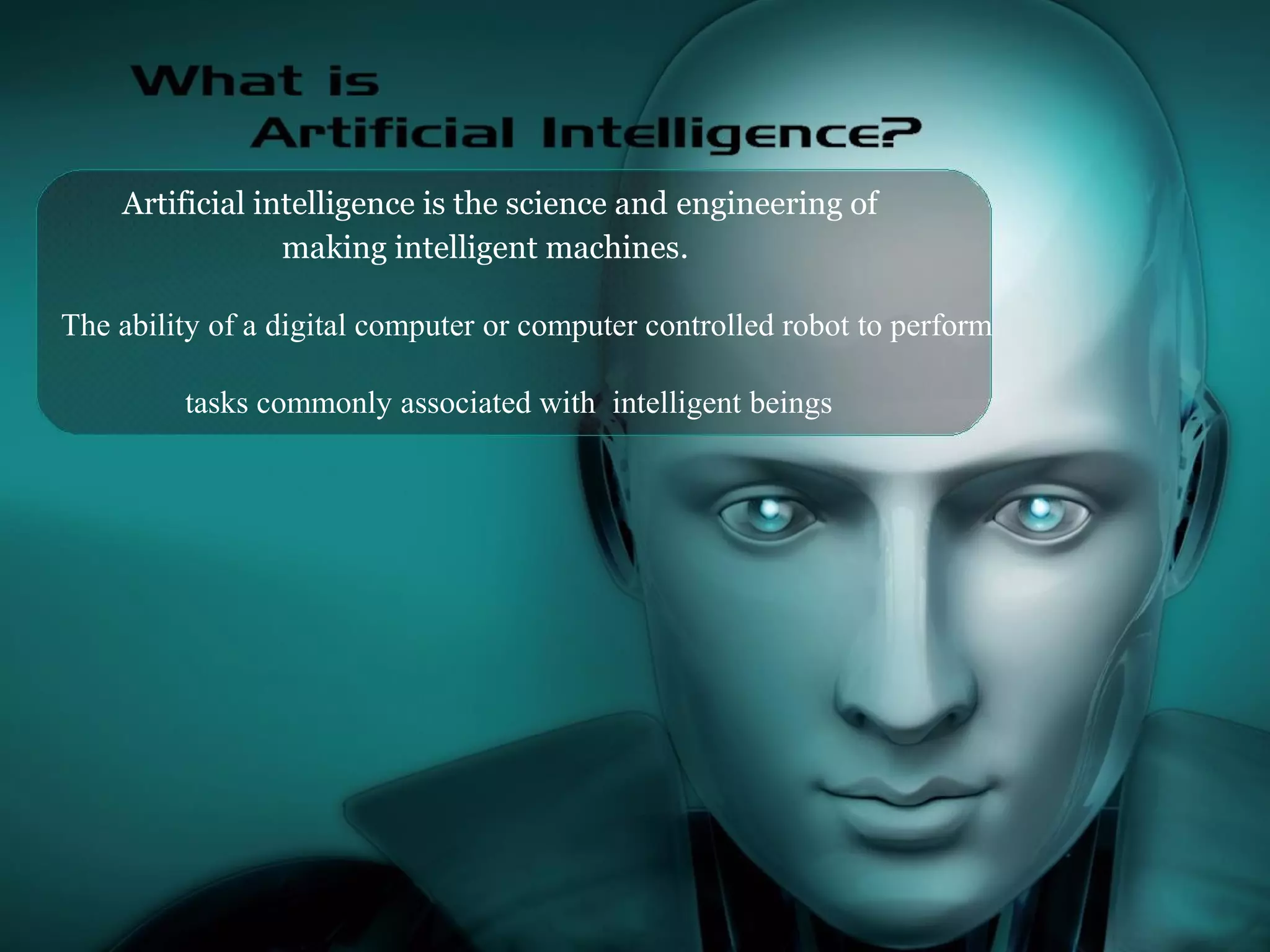 Artificial intelligence is the science and engineering of
making intelligent machines.
The ability of a digital computer or computer controlled robot to perform
tasks commonly associated with intelligent beings
 