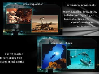 Humans need provisions for
Water, Recycling, Food, Space,
Radiation and Psychological
Issues of confinement.
None of these issues
concern a robot
It is not possible
to have Mining Staff
on site at such depths
Space Exploration
Underwater Mining
 