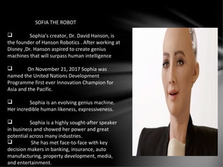SOFIA THE ROBOT
 Sophia’s creator, Dr. David Hanson, is
the founder of Hanson Robotics . After working at
Disney ,Dr. Hanson aspired to create genius
machines that will surpass human intelligence
 On November 21, 2017 Sophia was
named the United Nations Development
Programme first ever Innovation Champion for
Asia and the Pacific.
 Sophia is an evolving genius machine.
Her incredible human likeness, expressiveness.
 Sophia is a highly sought-after speaker
in business and showed her power and great
potential across many industries.
 She has met face-to-face with key
decision makers in banking, insurance, auto
manufacturing, property development, media,
and entertainment.
 