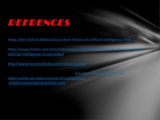 REFRENCES:
https://dev.to/lschultebraucks/a-short-history-of-artificial-intelligence-7hm
https://www.forbes.com/sites/robertadams/2017/01/10/10-powerful-examples-of-
artificial-intelligence-in-use-today/
http://www.hansonrobotics.com/robot/sophia/
www.hindustantimes.com/india-news/ranchi-man-develops-humanoid-
robot-rashmi-an-indian-version-of-sophia/story
-4O6D2mkMeb3tKORqNT820I.html
 