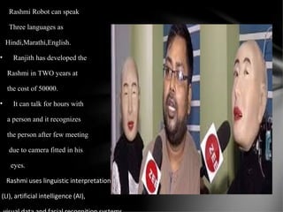 Rashmi Robot can speak
Three languages as
Hindi,Marathi,English.
• Ranjith has developed the
Rashmi in TWO years at
the cost of 50000.
• It can talk for hours with
a person and it recognizes
the person after few meeting
due to camera fitted in his
eyes.
Rashmi uses linguistic interpretation
(LI), artificial intelligence (AI),
 