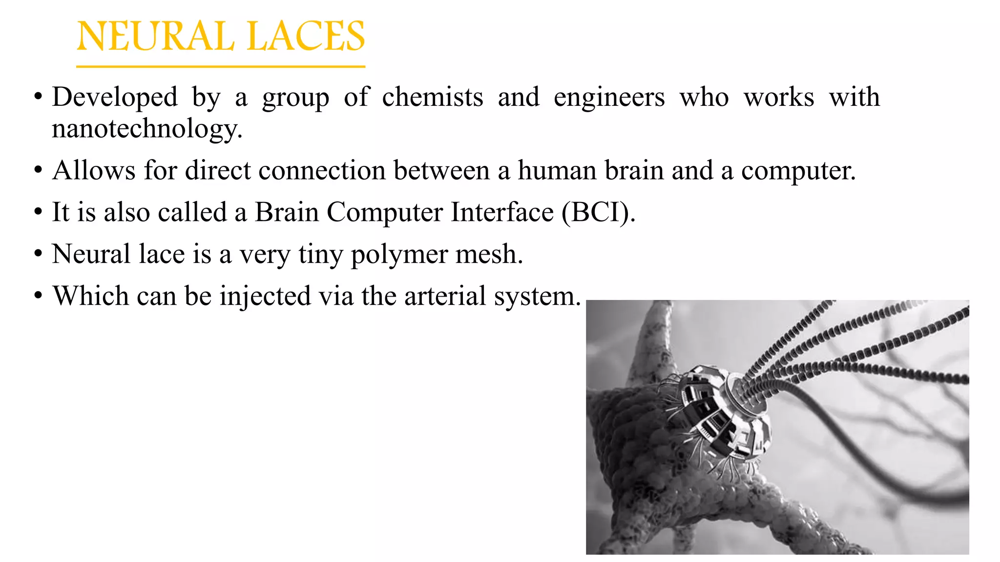 NEURAL LACES
• Developed by a group of chemists and engineers who works with
nanotechnology.
• Allows for direct connection between a human brain and a computer.
• It is also called a Brain Computer Interface (BCI).
• Neural lace is a very tiny polymer mesh.
• Which can be injected via the arterial system.
 