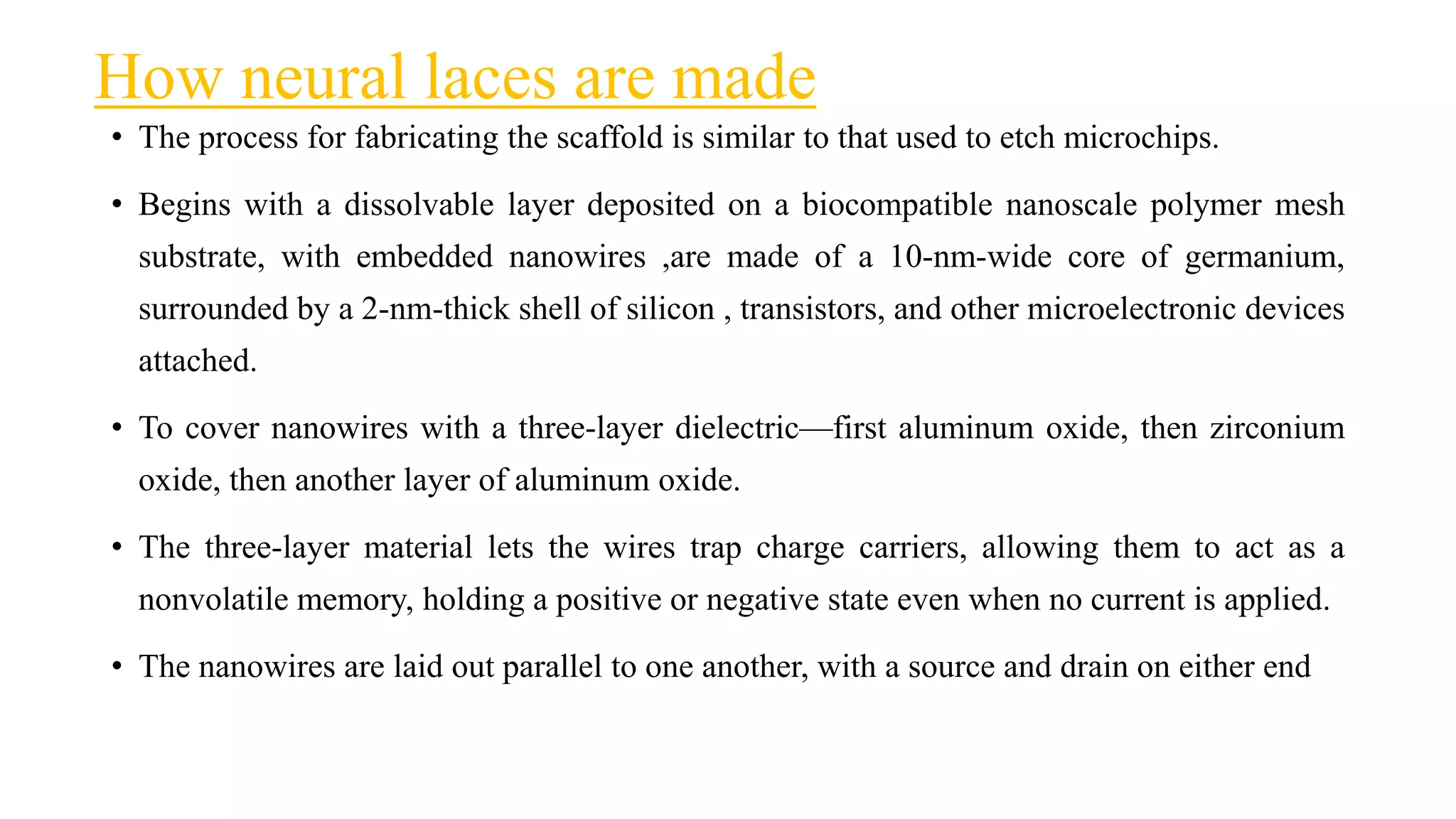 How neural laces are made
• The process for fabricating the scaffold is similar to that used to etch microchips.
• Begins with a dissolvable layer deposited on a biocompatible nanoscale polymer mesh
substrate, with embedded nanowires ,are made of a 10-nm-wide core of germanium,
surrounded by a 2-nm-thick shell of silicon , transistors, and other microelectronic devices
attached.
• To cover nanowires with a three-layer dielectric—first aluminum oxide, then zirconium
oxide, then another layer of aluminum oxide.
• The three-layer material lets the wires trap charge carriers, allowing them to act as a
nonvolatile memory, holding a positive or negative state even when no current is applied.
• The nanowires are laid out parallel to one another, with a source and drain on either end
 