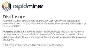 Disclosure
Relevant financial arrangement or affiliation with RapidMiner that could be
perceived as a real or apparent conflict of interest in the context of the subject of
this presentation:
Academia License: RapidMiner Studio, Server, Radoop “RapidMiner Academia
provides free or substantially discounted use of the commercial version of our
platform to students, professors, researchers and other academics at educational
institutions.”
No reimbursement for consultancy and/or travel expenses.
 