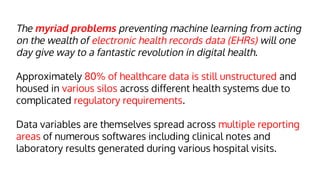 The myriad problems preventing machine learning from acting
on the wealth of electronic health records data (EHRs) will one
day give way to a fantastic revolution in digital health.
Approximately 80% of healthcare data is still unstructured and
housed in various silos across different health systems due to
complicated regulatory requirements.
Data variables are themselves spread across multiple reporting
areas of numerous softwares including clinical notes and
laboratory results generated during various hospital visits.
 