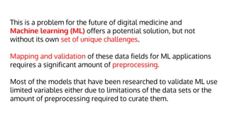 This is a problem for the future of digital medicine and
Machine learning (ML) offers a potential solution, but not
without its own set of unique challenges.
Mapping and validation of these data fields for ML applications
requires a significant amount of preprocessing.
Most of the models that have been researched to validate ML use
limited variables either due to limitations of the data sets or the
amount of preprocessing required to curate them.
 