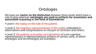 Ontologies
● We base our metric on the distinction between three levels which have a
role to play wherever ontologies are used as artifacts for annotation and
automated reasoning in the field of biomedicine:
● • Level 1: the reality on the side of the patient;
● • Level 2: the cognitive representations of this reality embodied in
observations and interpretations on the part of clinicians and others;
● • Level 3: the publicly accessible concretizations of such cognitive
representations in representational artifacts of various sorts, of which
ontologies and terminologies are examples.
 