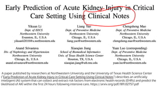 A paper published by researchers at Northwestern University and the University of Texas Health Science Center
(“Early Prediction of Acute Kidney Injury in Critical Care Setting Using Clinical Notes“) describes an artificially
intelligent (AI) system that can collect and extract risk factors from electronic health records (EHRs) and predict the
likelihood of AKI within the first 24 hours following intensive care. https://arxiv.org/pdf/1811.02757.pdf
 