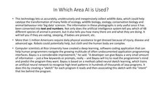 In Which Area AI is Used?
• This technology lets us accurately, unobtrusively and inexpensively collect wildlife data, which could help
catalyse the transformation of many fields of ecology, wildlife biology, zoology, conservation biology and
animal behaviour into 'big data' sciences. The information in these photographs is only useful once it has
been converted into text and numbers. Not only does the artificial intelligence system tell you which of 48
different species of animal is present, but it also tells you how many there are and what they are doing. It
will tell you if they are eating, sleeping, if babies are present, etc.
• More than 1 million Americans require daily physical assistance to get dressed because of injury, disease and
advanced age. Robots could potentially help, but cloth and the human body are complex.
• Computer scientists at Rice University have created a deep-learning, software-coding application that can
help human programmers navigate the growing multitude of often-undocumented application programming
interfaces. Bayou is a considerable improvement," he said. "A developer can give Bayou a very small amount
of information -- just a few keywords or prompts, really -- and Bayou will try to read the programmer's mind
and predict the program they want. Bayou is based on a method called neural sketch learning, which trains
an artificial neural network to recognize high-level patterns in hundreds of thousands of Java programs. It
does this by creating a "sketch" for each program it reads and then associating this sketch with the "intent"
that lies behind the program.
 