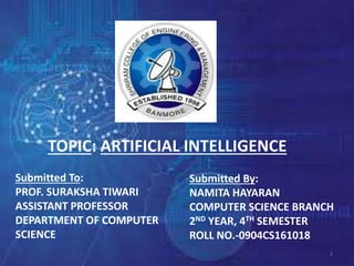 1
Submitted To:
PROF. SURAKSHA TIWARI
ASSISTANT PROFESSOR
DEPARTMENT OF COMPUTER
SCIENCE
Submitted By:
NAMITA HAYARAN
COMPUTER SCIENCE BRANCH
2ND YEAR, 4TH SEMESTER
ROLL NO.-0904CS161018
TOPIC: ARTIFICIAL INTELLIGENCE
 