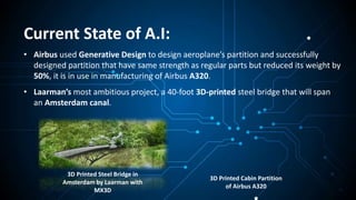Current State of A.I:
• Airbus used Generative Design to design aeroplane’s partition and successfully
designed partition that have same strength as regular parts but reduced its weight by
50%, it is in use in manufacturing of Airbus A320.
• Laarman’s most ambitious project, a 40-foot 3D-printed steel bridge that will span
an Amsterdam canal.
3D Printed Cabin Partition
of Airbus A320
3D Printed Steel Bridge in
Amsterdam by Laarman with
MX3D
 