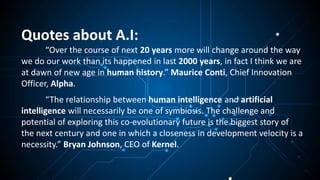 Quotes about A.I:
“Over the course of next 20 years more will change around the way
we do our work than its happened in last 2000 years, in fact I think we are
at dawn of new age in human history.” Maurice Conti, Chief Innovation
Officer, Alpha.
“The relationship between human intelligence and artificial
intelligence will necessarily be one of symbiosis. The challenge and
potential of exploring this co-evolutionary future is the biggest story of
the next century and one in which a closeness in development velocity is a
necessity.” Bryan Johnson, CEO of Kernel.
 