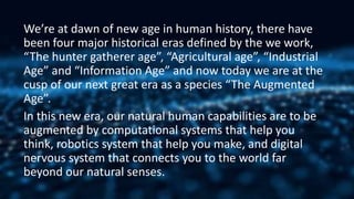 We’re at dawn of new age in human history, there have
been four major historical eras defined by the we work,
“The hunter gatherer age”, “Agricultural age”, “Industrial
Age” and “Information Age” and now today we are at the
cusp of our next great era as a species “The Augmented
Age”.
In this new era, our natural human capabilities are to be
augmented by computational systems that help you
think, robotics system that help you make, and digital
nervous system that connects you to the world far
beyond our natural senses.
 