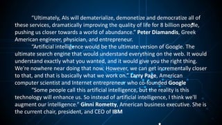 “Ultimately, AIs will dematerialize, demonetize and democratize all of
these services, dramatically improving the quality of life for 8 billion people,
pushing us closer towards a world of abundance.” Peter Diamandis, Greek
American engineer, physician, and entrepreneur.
“Artificial intelligence would be the ultimate version of Google. The
ultimate search engine that would understand everything on the web. It would
understand exactly what you wanted, and it would give you the right thing.
We're nowhere near doing that now. However, we can get incrementally closer
to that, and that is basically what we work on.” Larry Page, American
computer scientist and Internet entrepreneur who co-founded Google
“Some people call this artificial intelligence, but the reality is this
technology will enhance us. So instead of artificial intelligence, I think we'll
augment our intelligence.” Ginni Rometty, American business executive. She is
the current chair, president, and CEO of IBM
 