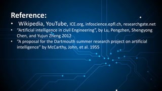 Reference:
• Wikipedia, YouTube, ICE.org, infoscience.epfl.ch, researchgate.net
• “Artificial intelligence in civil Engineering”, by Lu, Pengzhen, Shengyong
Chen, and Yujun Zheng 2012
• “A proposal for the Dartmouth summer research project on artificial
intelligence” by McCarthy, John, et al. 1955
 