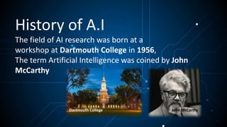 History of A.I
The field of AI research was born at a
workshop at Dartmouth College in 1956,
The term Artificial Intelligence was coined by John
McCarthy
Dartmouth College John McCarthy
 