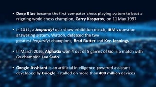 • Deep Blue became the first computer chess-playing system to beat a
reigning world chess champion, Garry Kasparov, on 11 May 1997
• In 2011, a Jeopardy! quiz show exhibition match, IBM's question
answering system, Watson, defeated the two
greatest Jeopardy! champions, Brad Rutter and Ken Jennings
• In March 2016, AlphaGo won 4 out of 5 games of Go in a match with
Go champion Lee Sedol
• Google Assistant is an artificial intelligence-powered assistant
developed by Google installed on more than 400 million devices
 
