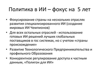 Политика в ИИ – фокус на 5 лет
• Фокусирование страны на нескольких отраслях
развития специализированного ИИ (создание
мировых ИИ Чемпионов)
• Для всех остальных отраслей - использование
готовых ИИ решений лучших глобальных
поставщиков в гос системах, но с учетом «страны
происхождения»
• Развитие Технологического Предпринимательства и
профильного Образования
• Конкурентное регулирование доступа к частным
данным, «Полигон для ИИ»
 