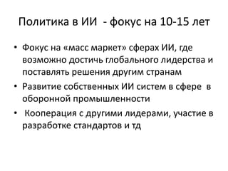 Политика в ИИ - фокус на 10-15 лет
• Фокус на «масс маркет» сферах ИИ, где
возможно достичь глобального лидерства и
поставлять решения другим странам
• Развитие собственных ИИ систем в сфере в
оборонной промышленности
• Кооперация с другими лидерами, участие в
разработке стандартов и тд
 