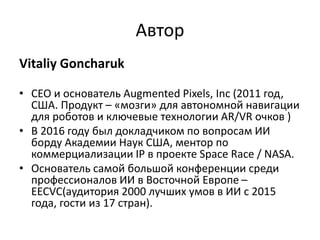 Автор
Vitaliy Goncharuk
• CEO и основатель Augmented Pixels, Inc (2011 год,
США. Продукт – «мозги» для автономной навигации
для роботов и ключевые технологии AR/VR очков )
• В 2016 году был докладчиком по вопросам ИИ
борду Академии Наук США, ментор по
коммерциализации IP в проекте Space Race / NASA.
• Основатель самой большой конференции среди
профессионалов ИИ в Восточной Европе –
EECVC(аудитория 2000 лучших умов в ИИ с 2015
года, гости из 17 стран).
 
