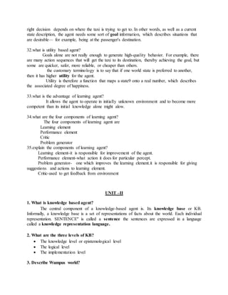 right decision depends on where the taxi is trying to get to. In other words, as well as a current
state description, the agent needs some sort of goal information, which describes situations that
are desirable— for example, being at the passenger's destination.
32.what is utility based agent?
Goals alone are not really enough to generate high-quality behavior. For example, there
are many action sequences that will get the taxi to its destination, thereby achieving the goal, but
some are quicker, safer, more reliable, or cheaper than others.
the customary terminology is to say that if one world state is preferred to another,
then it has higher utility for the agent.
Utility is therefore a function that maps a state9 onto a real number, which describes
the associated degree of happiness.
33.what is the advantage of learning agent?
It allows the agent to operate in initially unknown environment and to become more
competent than its initial knowledge alone might alow.
34.what are the four components of learning agent?
The four components of learning agent are
Learning element
Performance element
Critic
Problem generator
35.explain the components of learning agent?
Learning element-it is responsible for improvement of the agent.
Performance element-what action it does for particular percept.
Problem generator- one which improves the learning element.it is responsible for giving
suggestions and actions to learning element.
Critic-used to get feedback from environment
UNIT –II
1. What is knowledge based agent?
The central component of a knowledge-based agent is. Its knowledge base or KB.
Informally, a knowledge base is a set of representations of facts about the world. Each individual
representation. SENTENCE" is called a sentence the sentences are expressed in a language
called a knowledge representation language.
2. What are the three levels of KB?
 The knowledge level or epistemological level
 The logical level
 The implementation level
3. Describe Wumpus world?
 