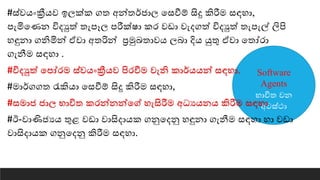 Software
Agents
භාවිත වන
අවස්ථා
#ස්වෙංක්‍රීෙව ඉෙක්ක ගත අන්තර්ජාෙ යසවීේ සිදු කිරීම සඳහා,
පැමියණන විදුත් තැපෑෙ පරීක්ෂා කර වඩා වැදගත් විදුත් තැපැල් ලිපි
හඳුනා ගනිමින් ඒවා අතරින් ප්‍රමුඛතාවෙ ෙබා දිෙ යුතු ඒවා යතෝරා
ගැනීම සඳහා .
#විදුත් යපෝරම ස්වෙංක්‍රීෙව පිරවීම වැනි කාර්ෙෙන් සඳහා.
#මාර්ගගත රැකිො යසවීේ සිදු කිරීම සඳහා,
#සමාජ ජාෙ භාවිත කරන්නන්යේ හැසිරීම අධයෙනෙ කිරීම සඳහා
#ඊ-වාණිජයෙ තුළ වඩා වාසිදාෙක ගනුයදනු හඳුනා ගැනීම සඳහා හා වඩා
වාසිදාෙක ගනුයදනු කිරීම සඳහා.
 