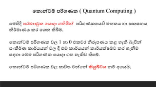 තකොන්ටම් පරිගණක ( Quantum Computing )
යමහිදී පරමාණුක යොදා ගනිමින් පරිගණකයෙහි මතකෙ හා සකසනෙ
නිර්මාණෙ කර යගන තිබීම.
යකාන්ටේ පරිගණක වෙ 1 හා 0 එකවර නිරූපණෙ කළ හැකි බැවින්
සංකීර්ණ කාර්ෙෙන් වෙ දී එම කාර්ෙෙන් කාර්ෙක්ෂමව කර ගැනීම
සඳහා යමම පරිගණක යොදා ගත හැකිව තියේ.
යකාන්ටේ පරිගණක වෙ භාවිත වන්යන් කියුබිටෙ නේ අගෙයි.
 