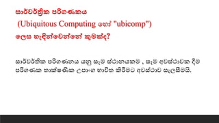 සොර්වර්ත්‍රික පරිගණකෙ
(Ubiquitous Computing යහෝ "ubicomp")
තලස හැඳින්තවන්තන් කුමක්ද?
සාර්වර්තික පරිගණනෙ ෙනු සෑම ස්ථානෙකම , සෑම අවස්ථාවක දීම
පරිගණක තාක්ෂණික උපාංග භාවිත කිරීමට අවස්ථාව සැෙසීමයි.
 