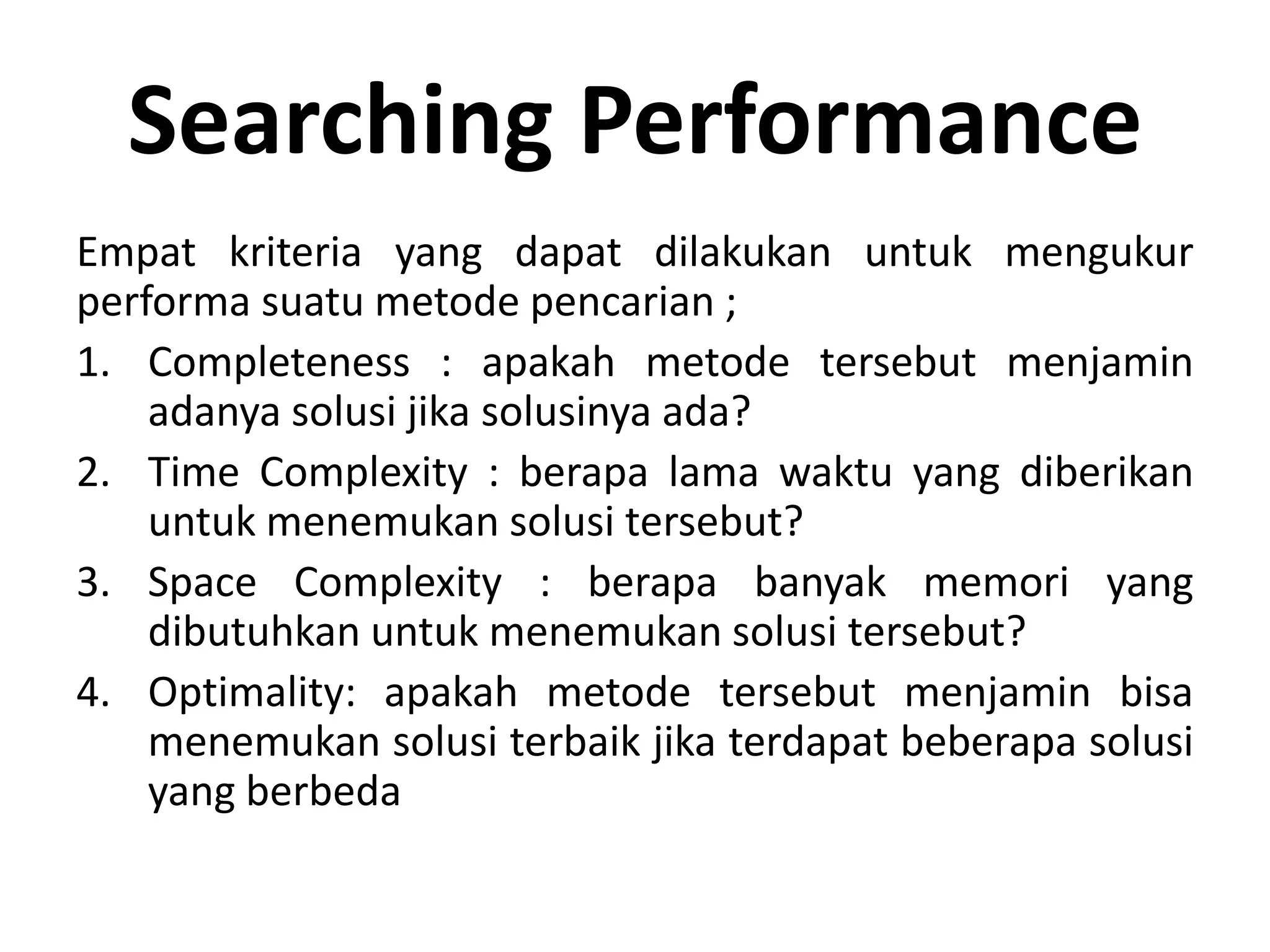 Searching Performance
Empat kriteria yang dapat dilakukan untuk mengukur
performa suatu metode pencarian ;
1. Completeness : apakah metode tersebut menjamin
    adanya solusi jika solusinya ada?
2. Time Complexity : berapa lama waktu yang diberikan
    untuk menemukan solusi tersebut?
3. Space Complexity : berapa banyak memori yang
    dibutuhkan untuk menemukan solusi tersebut?
4. Optimality: apakah metode tersebut menjamin bisa
    menemukan solusi terbaik jika terdapat beberapa solusi
    yang berbeda
 