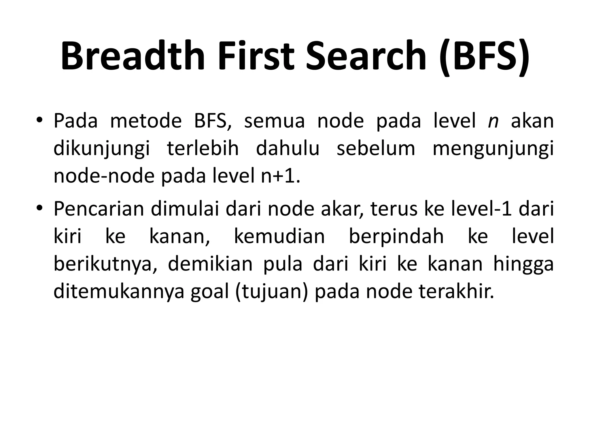 Breadth First Search (BFS)
• Pada metode BFS, semua node pada level n akan
  dikunjungi terlebih dahulu sebelum mengunjungi
  node-node pada level n+1.
• Pencarian dimulai dari node akar, terus ke level-1 dari
  kiri ke kanan, kemudian berpindah ke level
  berikutnya, demikian pula dari kiri ke kanan hingga
  ditemukannya goal (tujuan) pada node terakhir.
 