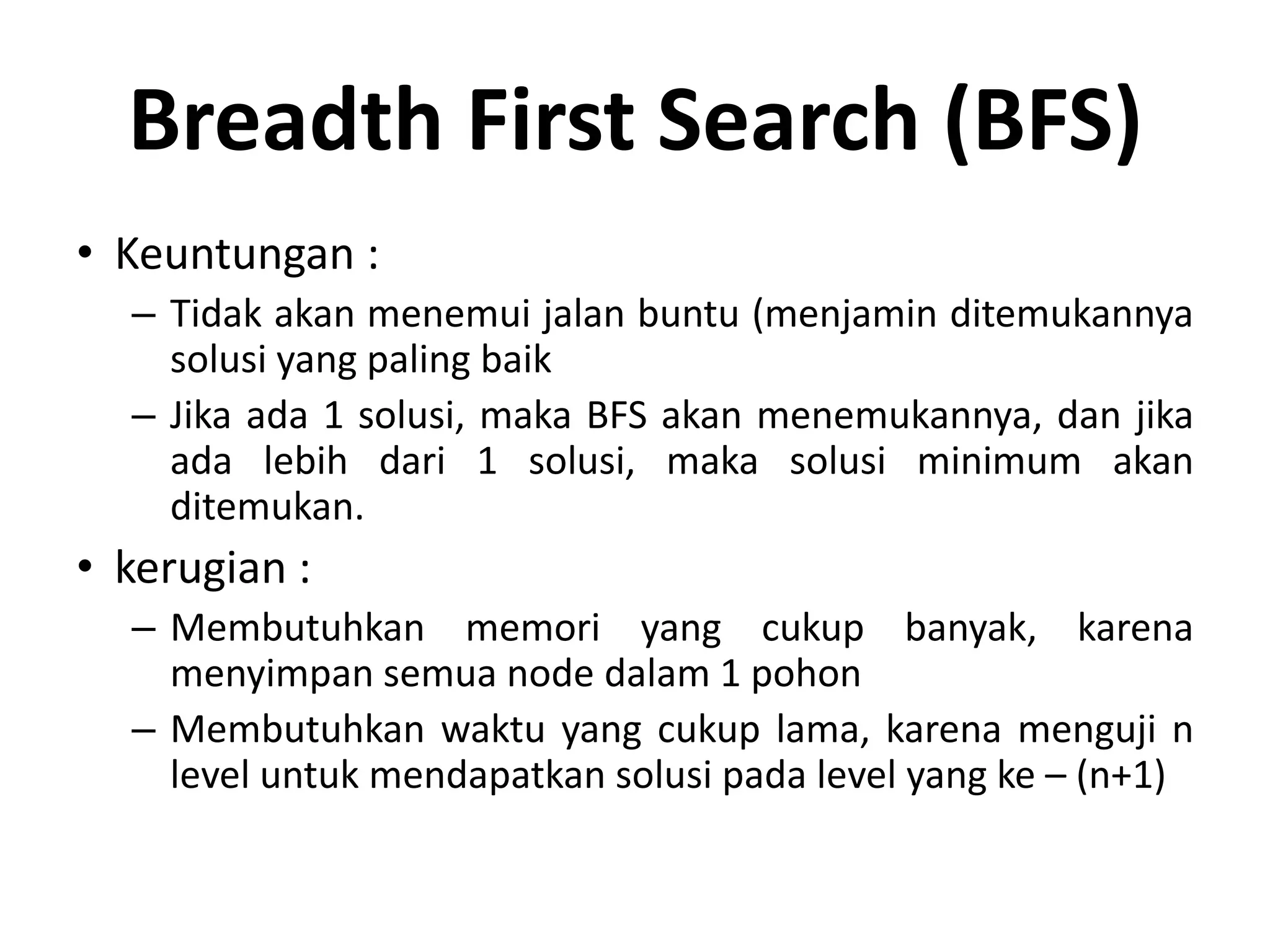 Breadth First Search (BFS)
• Keuntungan :
  – Tidak akan menemui jalan buntu (menjamin ditemukannya
    solusi yang paling baik
  – Jika ada 1 solusi, maka BFS akan menemukannya, dan jika
    ada lebih dari 1 solusi, maka solusi minimum akan
    ditemukan.
• kerugian :
  – Membutuhkan memori yang cukup banyak, karena
    menyimpan semua node dalam 1 pohon
  – Membutuhkan waktu yang cukup lama, karena menguji n
    level untuk mendapatkan solusi pada level yang ke – (n+1)
 