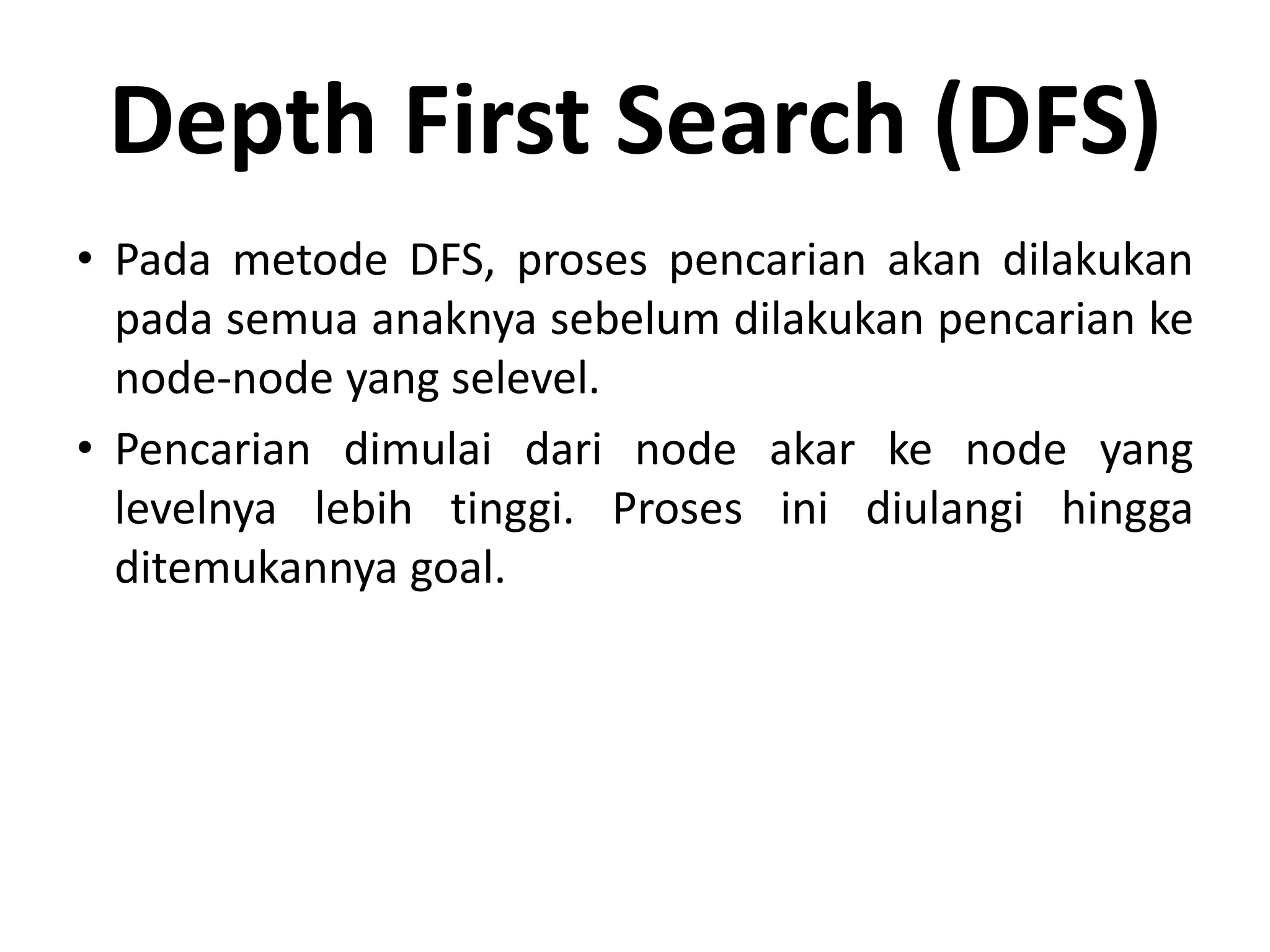 Depth First Search (DFS)
• Pada metode DFS, proses pencarian akan dilakukan
  pada semua anaknya sebelum dilakukan pencarian ke
  node-node yang selevel.
• Pencarian dimulai dari node akar ke node yang
  levelnya lebih tinggi. Proses ini diulangi hingga
  ditemukannya goal.
 