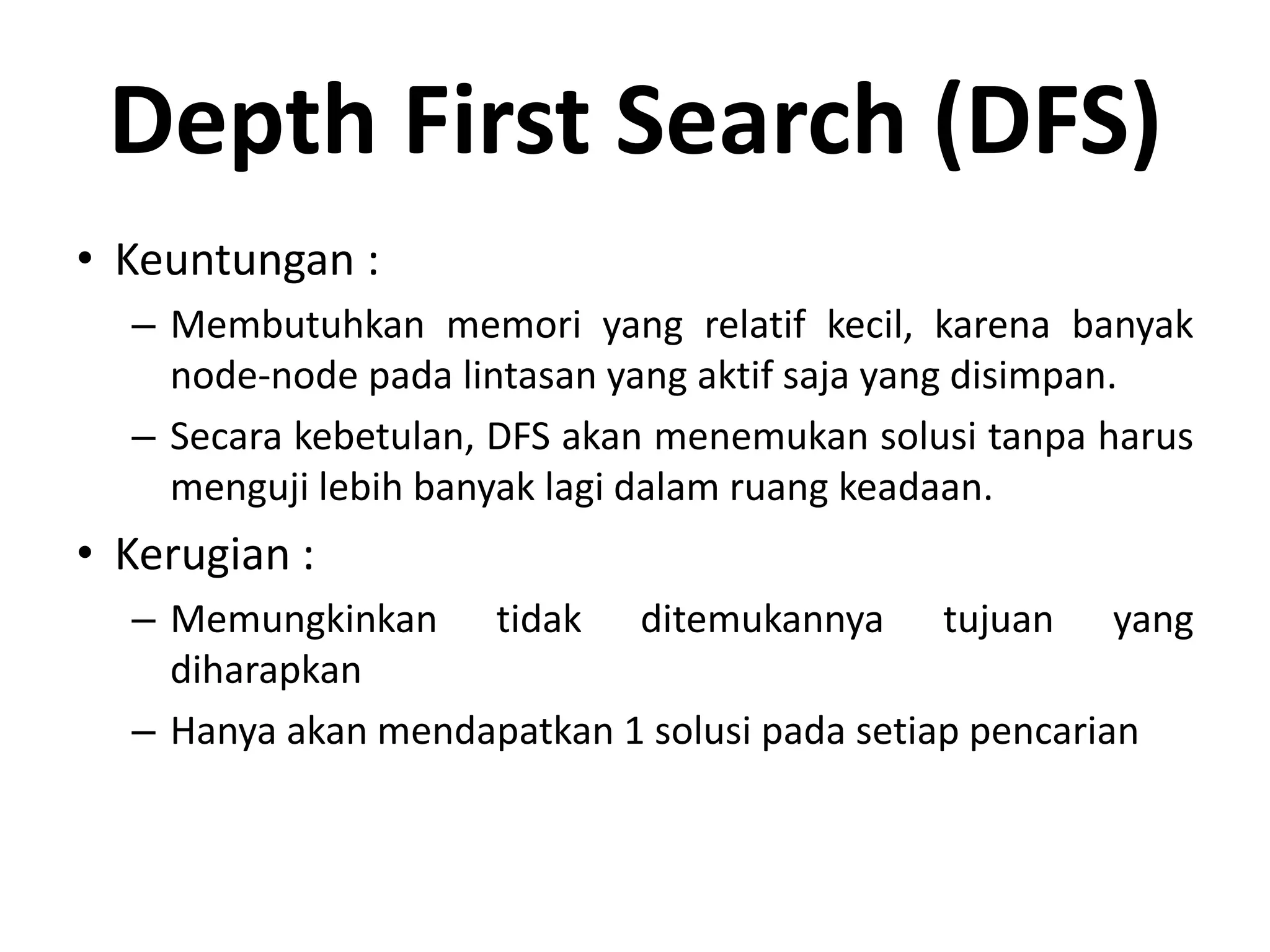 Depth First Search (DFS)
• Keuntungan :
  – Membutuhkan memori yang relatif kecil, karena banyak
    node-node pada lintasan yang aktif saja yang disimpan.
  – Secara kebetulan, DFS akan menemukan solusi tanpa harus
    menguji lebih banyak lagi dalam ruang keadaan.
• Kerugian :
  – Memungkinkan tidak ditemukannya tujuan yang
    diharapkan
  – Hanya akan mendapatkan 1 solusi pada setiap pencarian
 