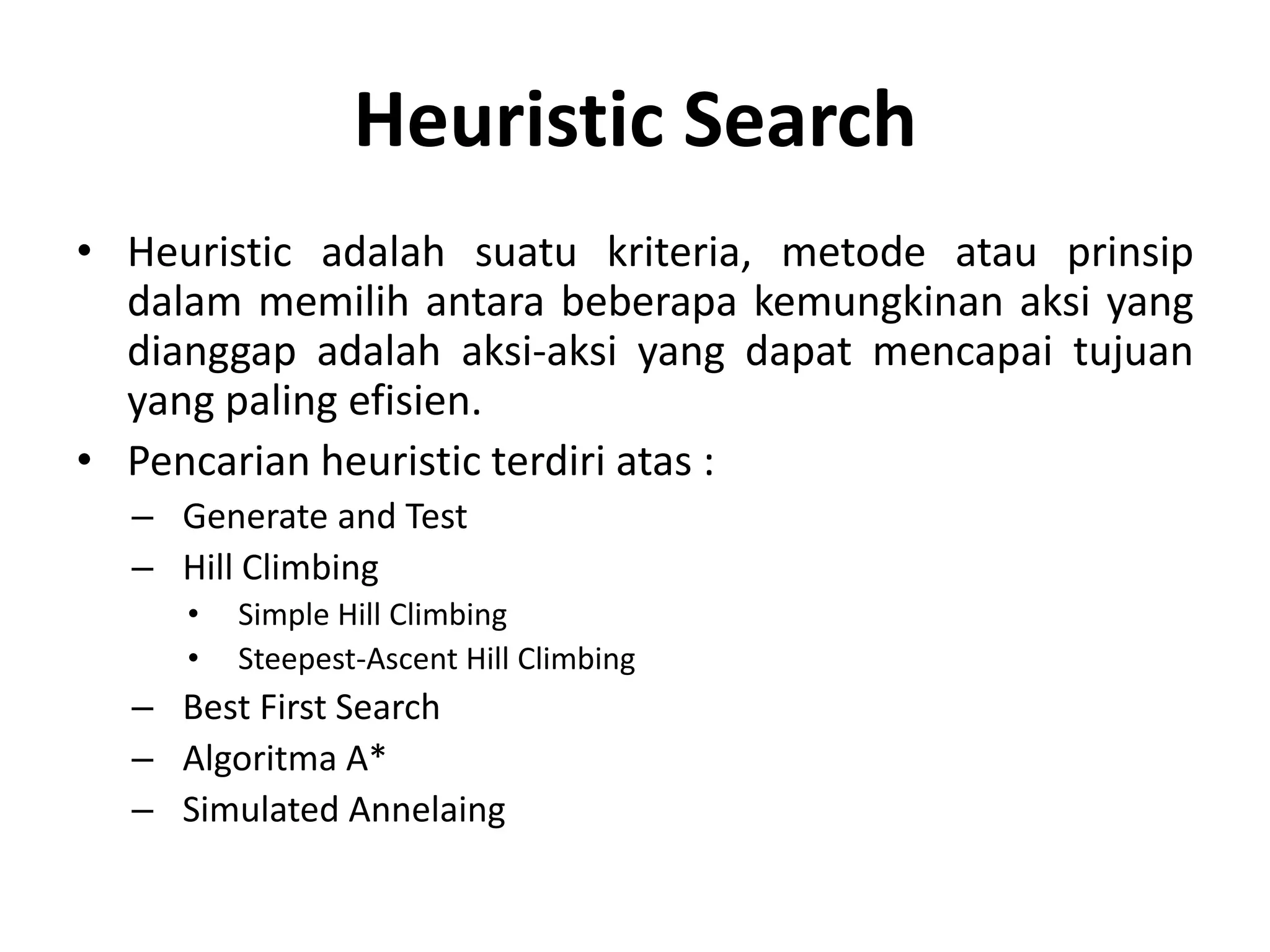 Heuristic Search
• Heuristic adalah suatu kriteria, metode atau prinsip
  dalam memilih antara beberapa kemungkinan aksi yang
  dianggap adalah aksi-aksi yang dapat mencapai tujuan
  yang paling efisien.
• Pencarian heuristic terdiri atas :
  – Generate and Test
  – Hill Climbing
     •   Simple Hill Climbing
     •   Steepest-Ascent Hill Climbing
  – Best First Search
  – Algoritma A*
  – Simulated Annelaing
 