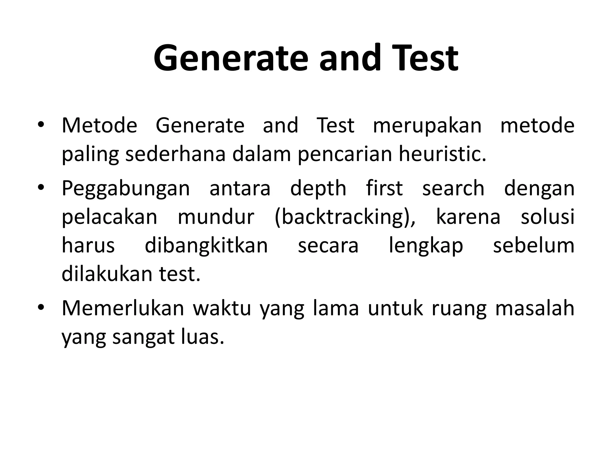 Generate and Test
• Metode Generate and Test merupakan metode
  paling sederhana dalam pencarian heuristic.
• Peggabungan antara depth first search dengan
  pelacakan mundur (backtracking), karena solusi
  harus dibangkitkan secara lengkap sebelum
  dilakukan test.
• Memerlukan waktu yang lama untuk ruang masalah
  yang sangat luas.
 