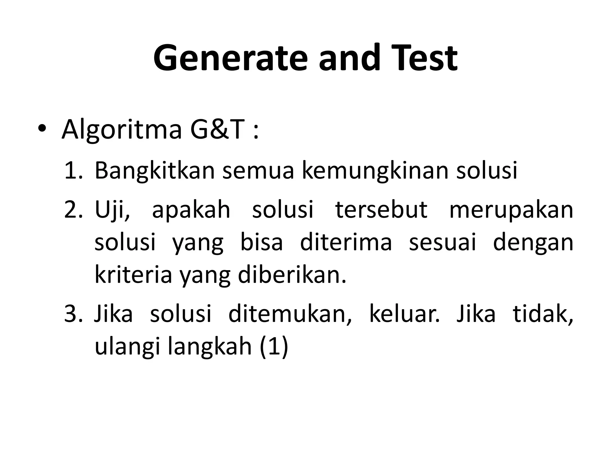 Generate and Test
• Algoritma G&T :
  1. Bangkitkan semua kemungkinan solusi
  2. Uji, apakah solusi tersebut merupakan
     solusi yang bisa diterima sesuai dengan
     kriteria yang diberikan.
  3. Jika solusi ditemukan, keluar. Jika tidak,
     ulangi langkah (1)
 