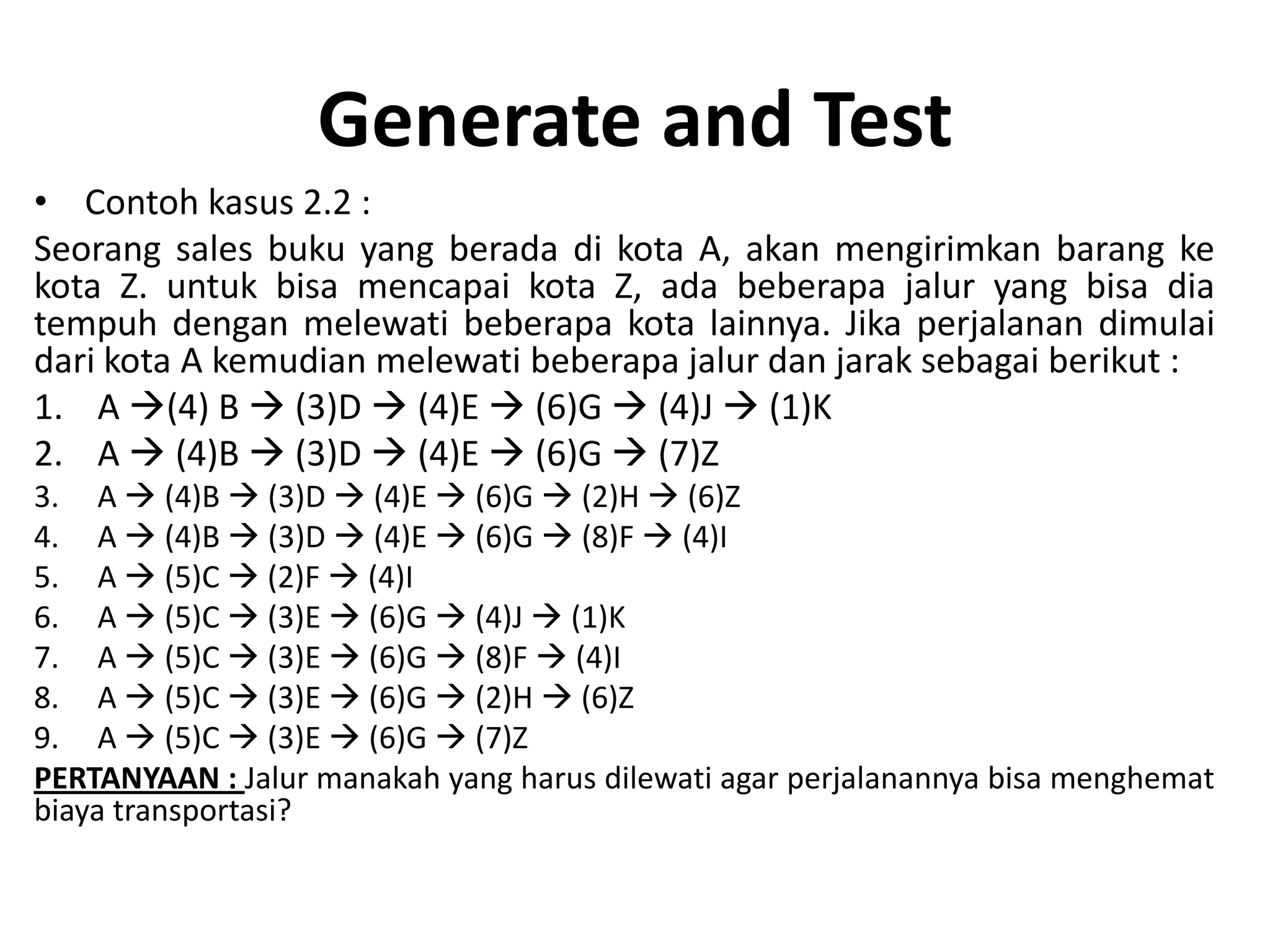 Generate and Test
• Contoh kasus 2.2 :
Seorang sales buku yang berada di kota A, akan mengirimkan barang ke
kota Z. untuk bisa mencapai kota Z, ada beberapa jalur yang bisa dia
tempuh dengan melewati beberapa kota lainnya. Jika perjalanan dimulai
dari kota A kemudian melewati beberapa jalur dan jarak sebagai berikut :
1. A (4) B  (3)D  (4)E  (6)G  (4)J  (1)K
2. A  (4)B  (3)D  (4)E  (6)G  (7)Z
3. A  (4)B  (3)D  (4)E  (6)G  (2)H  (6)Z
4. A  (4)B  (3)D  (4)E  (6)G  (8)F  (4)I
5. A  (5)C  (2)F  (4)I
6. A  (5)C  (3)E  (6)G  (4)J  (1)K
7. A  (5)C  (3)E  (6)G  (8)F  (4)I
8. A  (5)C  (3)E  (6)G  (2)H  (6)Z
9. A  (5)C  (3)E  (6)G  (7)Z
PERTANYAAN : Jalur manakah yang harus dilewati agar perjalanannya bisa menghemat
biaya transportasi?
 