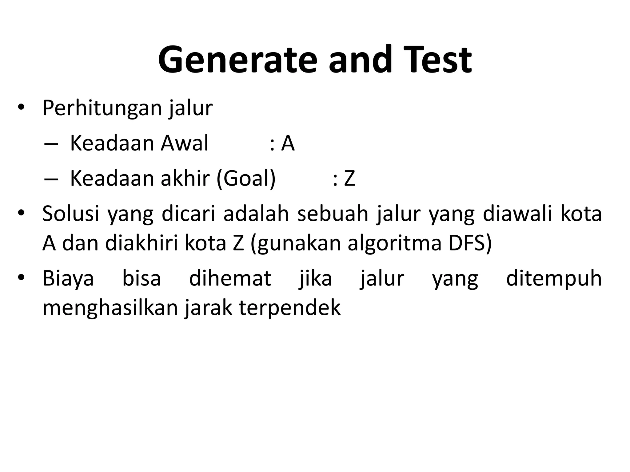 Generate and Test
• Perhitungan jalur
  – Keadaan Awal          :A
  – Keadaan akhir (Goal)       :Z
• Solusi yang dicari adalah sebuah jalur yang diawali kota
  A dan diakhiri kota Z (gunakan algoritma DFS)
• Biaya bisa dihemat jika jalur yang ditempuh
  menghasilkan jarak terpendek
 